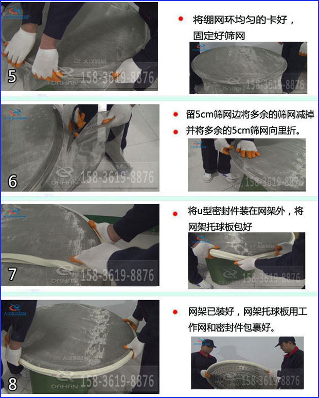 第五步：將旋振篩繃網(wǎng)環(huán)均勻的卡好固定好篩網(wǎng)第六步：留5cm篩網(wǎng)邊將多余的篩網(wǎng)減掉，并將多余的5cm篩網(wǎng)向里折第七步：將u型密封件裝在網(wǎng)架外，將網(wǎng)架托球板包好第八步：網(wǎng)架已裝好，網(wǎng)架托球板用工作網(wǎng)和密封件包裹好。